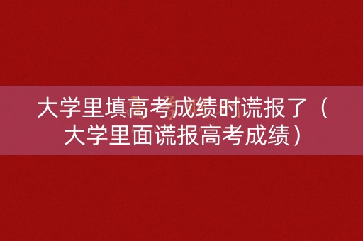 大学里填高考成绩时谎报了(大学里面谎报高考成绩) 大学里填高考成绩时谎报了(大学里面谎报高考成绩)