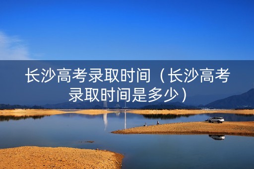 长沙高考录取时间(长沙高考录取时间是多少) 长沙高考录取时间(长沙高考录取时间是多少)