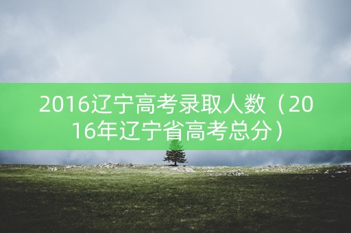 2016辽宁高考录取人数（2016年辽宁省高考总分）