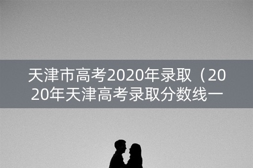 天津市高考2020年录取(2020年天津高考录取分数线一览表) 天津市高考2020年录取(2020年天津高考录取分数线一览表)