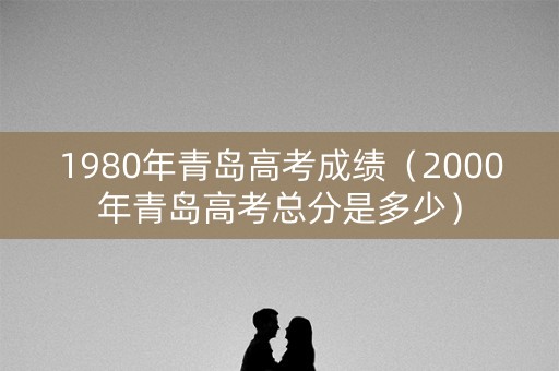 1980年青岛高考成绩(2000年青岛高考总分是多少) 1980年青岛高考成绩(2000年青岛高考总分是多少)