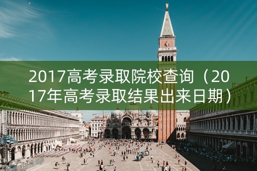 2017高考录取院校查询(2017年高考录取结果出来日期) 2017高考录取院校查询(2017年高考录取结果出来日期)