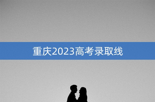 重庆2023高考录取线 重庆2023高考录取线