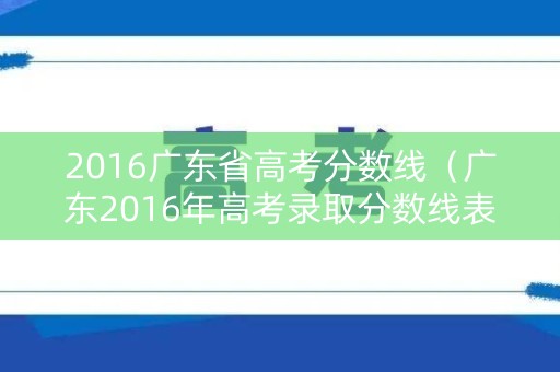 2016广东省高考分数线(广东2016年高考录取分数线表) 2016广东省高考分数线(广东2016年高考录取分数线表)