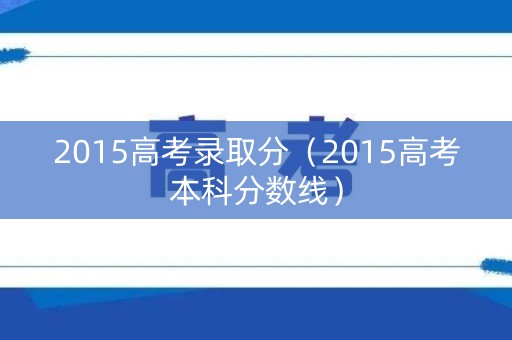 2015高考录取分(2015高考本科分数线) 2015高考录取分(2015高考本科分数线)