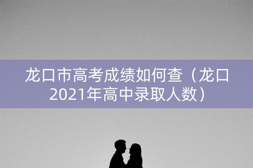 龙口市高考成绩如何查(龙口2021年高中录取人数) 龙口市高考成绩如何查(龙口2021年高中录取人数)