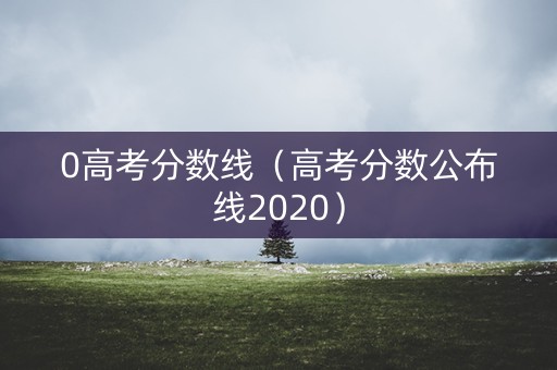 0高考分数线(高考分数公布线2020) 0高考分数线(高考分数公布线2020)