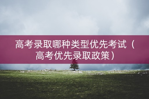 高考录取哪种类型优先考试(高考优先录取政策) 高考录取哪种类型优先考试(高考优先录取政策)