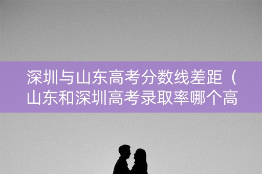 深圳与山东高考分数线差距（山东和深圳高考录取率哪个高）