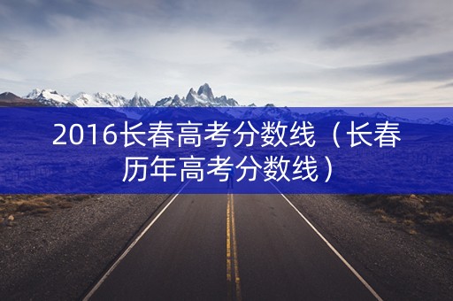 2016长春高考分数线(长春历年高考分数线) 2016长春高考分数线(长春历年高考分数线)