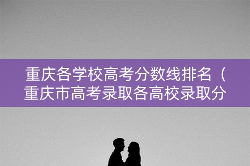 重庆各学校高考分数线排名(重庆市高考录取各高校录取分数线) 重庆各学校高考分数线排名(重庆市高考录取各高校录取分数线)
