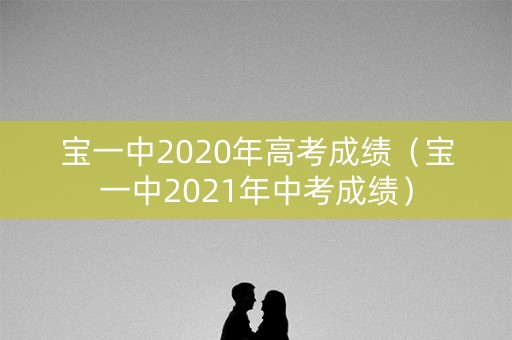 宝一中2020年高考成绩(宝一中2021年中考成绩) 宝一中2020年高考成绩(宝一中2021年中考成绩)