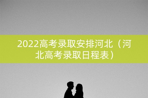 2022高考录取安排河北(河北高考录取日程表) 2022高考录取安排河北(河北高考录取日程表)