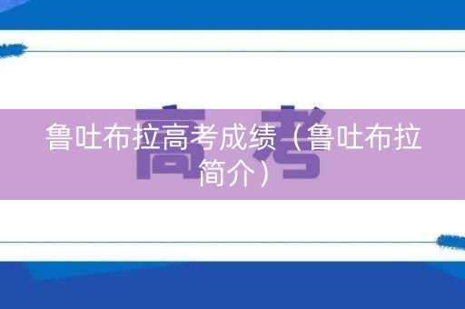 鲁吐布拉高考成绩(鲁吐布拉简介) 鲁吐布拉高考成绩(鲁吐布拉简介)