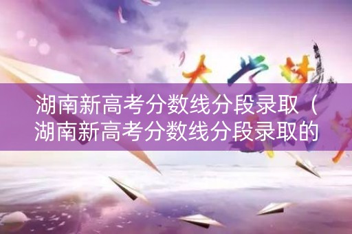 湖南新高考分数线分段录取(湖南新高考分数线分段录取的学校) 湖南新高考分数线分段录取(湖南新高考分数线分段录取的学校)