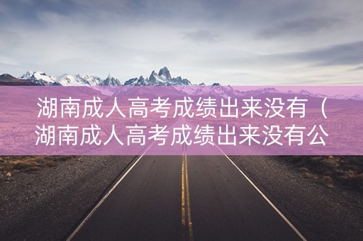 湖南成人高考成绩出来没有(湖南成人高考成绩出来没有公布) 湖南成人高考成绩出来没有(湖南成人高考成绩出来没有公布)