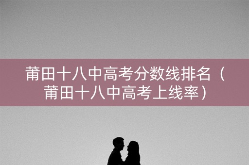 莆田十八中高考分数线排名(莆田十八中高考上线率) 莆田十八中高考分数线排名(莆田十八中高考上线率)