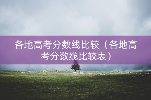 各地高考分数线比较(各地高考分数线比较表) 各地高考分数线比较(各地高考分数线比较表)