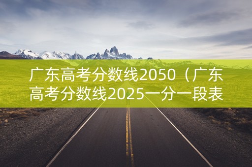 广东高考分数线2050（广东高考分数线2025一分一段表）