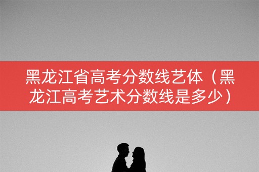 黑龙江省高考分数线艺体(黑龙江高考艺术分数线是多少) 黑龙江省高考分数线艺体(黑龙江高考艺术分数线是多少)