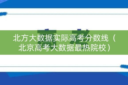 北方大数据实际高考分数线(北京高考大数据最热院校) 北方大数据实际高考分数线(北京高考大数据最热院校)