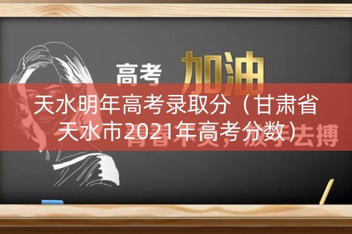 天水明年高考录取分（甘肃省天水市2021年高考分数）