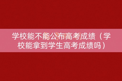 学校能不能公布高考成绩（学校能拿到学生高考成绩吗）