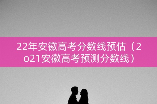 22年安徽高考分数线预估(2o21安徽高考预测分数线) 22年安徽高考分数线预估(2o21安徽高考预测分数线)