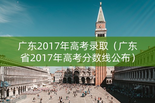广东2017年高考录取(广东省2017年高考分数线公布) 广东2017年高考录取(广东省2017年高考分数线公布)