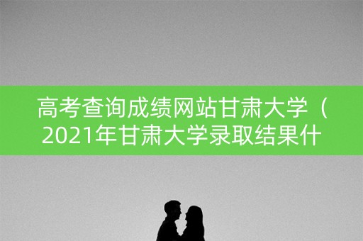 高考查询成绩网站甘肃大学(2021年甘肃大学录取结果什么时候出) 高考查询成绩网站甘肃大学(2021年甘肃大学录取结果什么时候出)
