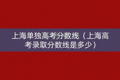 上海单独高考分数线(上海高考录取分数线是多少) 上海单独高考分数线(上海高考录取分数线是多少)