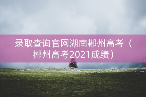 录取查询官网湖南郴州高考(郴州高考2021成绩) 录取查询官网湖南郴州高考(郴州高考2021成绩)