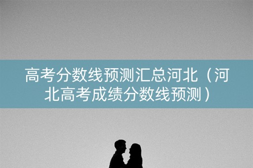高考分数线预测汇总河北(河北高考成绩分数线预测) 高考分数线预测汇总河北(河北高考成绩分数线预测)