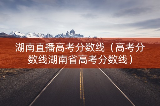 湖南直播高考分数线(高考分数线湖南省高考分数线) 湖南直播高考分数线(高考分数线湖南省高考分数线)