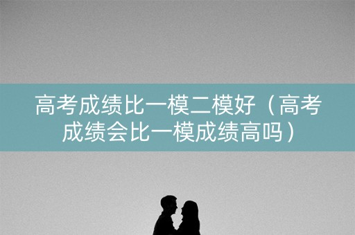高考成绩比一模二模好（高考成绩会比一模成绩高吗）