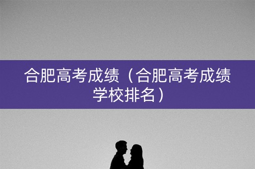 合肥高考成绩(合肥高考成绩学校排名) 合肥高考成绩(合肥高考成绩学校排名)