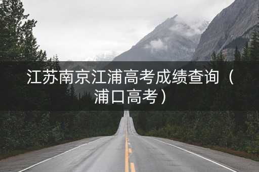 江苏南京江浦高考成绩查询(浦口高考) 江苏南京江浦高考成绩查询(浦口高考)