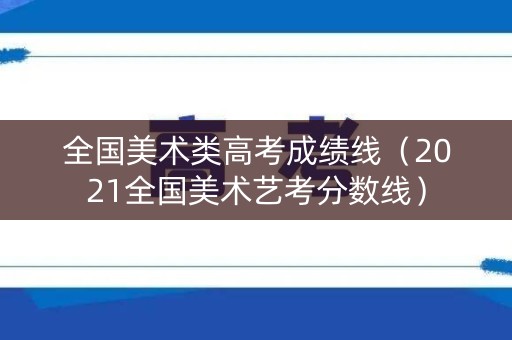 全国美术类高考成绩线（2021全国美术艺考分数线）