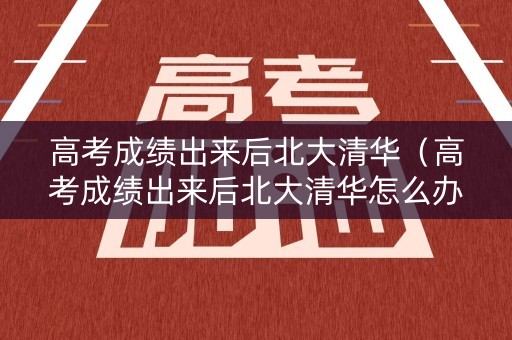 高考成绩出来后北大清华(高考成绩出来后北大清华怎么办) 高考成绩出来后北大清华(高考成绩出来后北大清华怎么办)