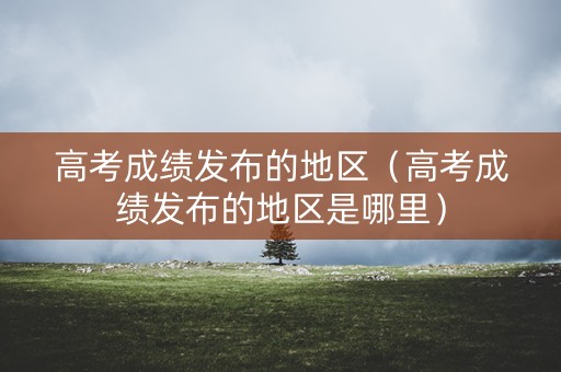 高考成绩发布的地区（高考成绩发布的地区是哪里）