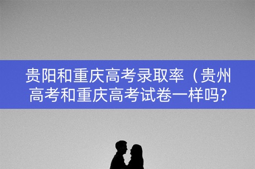 贵阳和重庆高考录取率(贵州高考和重庆高考试卷一样吗?) 贵阳和重庆高考录取率(贵州高考和重庆高考试卷一样吗?)