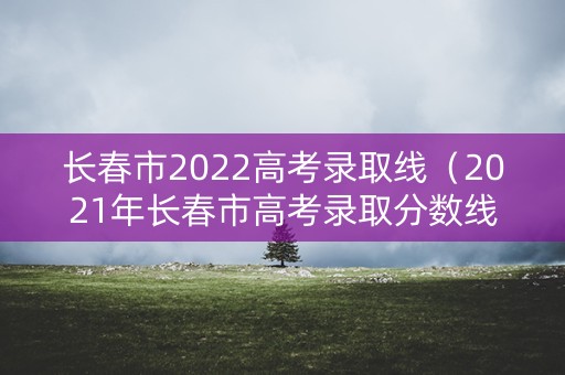 长春市2022高考录取线(2021年长春市高考录取分数线) 长春市2022高考录取线(2021年长春市高考录取分数线)