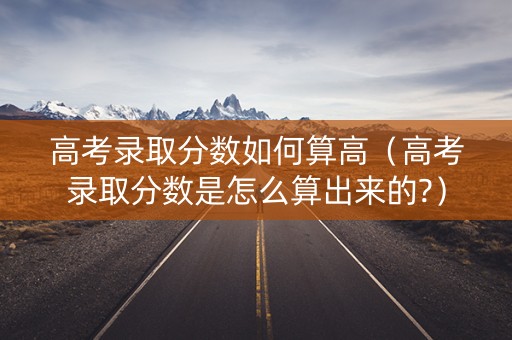 高考录取分数如何算高(高考录取分数是怎么算出来的?) 高考录取分数如何算高(高考录取分数是怎么算出来的?)
