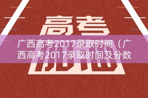 广西高考2017录取时间(广西高考2017录取时间及分数) 广西高考2017录取时间(广西高考2017录取时间及分数)