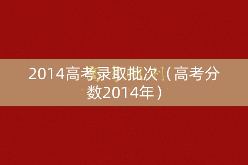 2014高考录取批次（高考分数2014年）