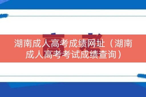 湖南成人高考成绩网址（湖南成人高考考试成绩查询）