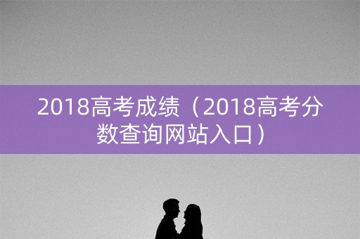 2018高考成绩（2018高考分数查询网站入口）