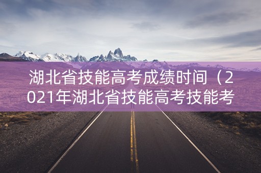 湖北省技能高考成绩时间（2021年湖北省技能高考技能考试成绩单）