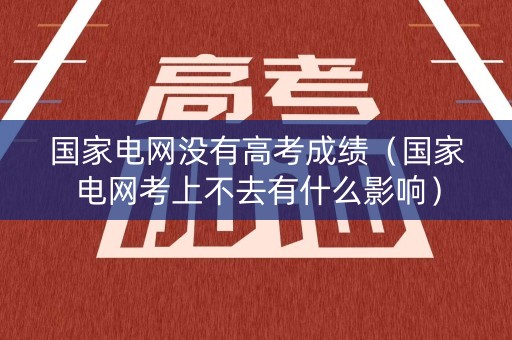 国家电网没有高考成绩（国家电网考上不去有什么影响）
