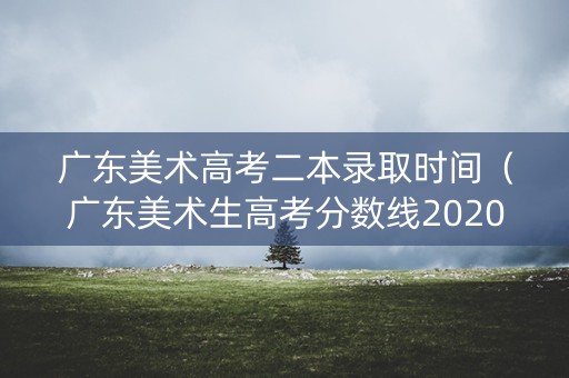 广东美术高考二本录取时间（广东美术生高考分数线2020一本,二本,专科）
